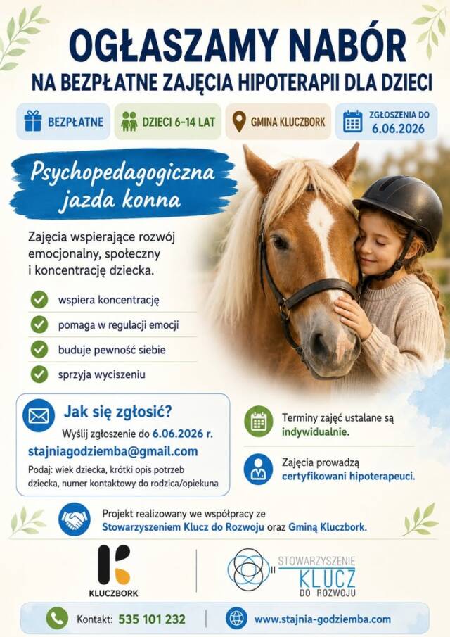 🐴 OGŁASZAMY NABÓR NA BEZPŁATNE ZAJĘCIA DLA DZIECI

Zapraszamy dzieci w wieku 6–14 lat, zamieszkałe na terenie Gminy Kluczbork, do udziału w bezpłatnych zajęciach w formie:

Psychopedagogiczna jazda konna

Są to zajęcia ukierunkowane na wspieranie rozwoju psychicznego, emocjonalnego i społecznego dziecka. Podczas spotkań wykorzystywany jest kontakt z koniem, ruch, proste zadania, gry oraz ćwiczenia dostosowane do możliwości uczestnika.

Zajęcia mogą wspierać między innymi:
✔️ koncentrację uwagi
✔️ kontrolę emocji
✔️ poczucie sprawczości i pewności siebie
✔️ integrację sensoryczną
✔️ rozwój motywacji
✔️ umiejętności społeczne
✔️ budowanie relacji ze zwierzęciem
✔️ wyciszenie i regulację napięcia

Zajęcia prowadzone są przez certyfikowanych hipoterapeutów.
Udział dziecka poprzedzony jest kwalifikacją oraz dostarczeniem wymaganej dokumentacji.

📩 Zgłoszenia przyjmujemy do 6.06.2026 r.
Prosimy kierować je na adres:
stajniagodziemba@gmail.com

W treści wiadomości prosimy podać:

1️⃣ wiek dziecka
2️⃣ krótką informację o trudnościach, potrzebach dziecka lub rozpoznaniu
3️⃣ numer kontaktowy do rodzica/opiekuna

👉 Terminy zajęć ustalane są indywidualnie z uczestnikami.

📝 Warunkiem udziału w zajęciach jest dostarczenie wypełnionej karty kwalifikacyjnej do OHiRK „GODZIEMBA”.

🤝 Projekt realizowany jest we współpracy ze Stowarzyszeniem Klucz do Rozwoju oraz Gminą Kluczbork.

🌐 Więcej informacji:
www.stajnia-godziemba.com

📞 Kontakt:
535 101 232 – Dominika Maliszewska

🕒 Godziny otwarcia:
Wt–Pt: 14:00–20:00
Sob: 8:00–15:00

❗ Zajęcia odbywają się według ściśle określonego grafiku.
📵 W czasie prowadzenia lekcji nie odbieramy telefonów — prosimy o SMS, oddzwonimy, gdy tylko będzie to możliwe.

📌 #stajniakluczbork #hipoterapia #jazdakonna #kluczbork #terapiadladzieci #psychopedagogicznajazdakonna #opolskieorganizacjepozarządowe #stowarzyszeniekluczdorozwoju